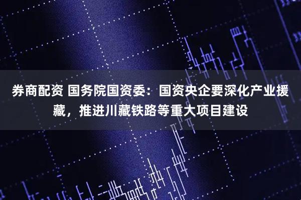 券商配资 国务院国资委：国资央企要深化产业援藏，推进川藏铁路等重大项目建设