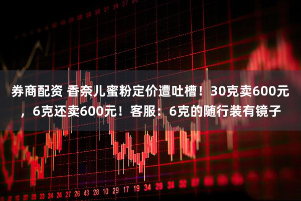 券商配资 香奈儿蜜粉定价遭吐槽！30克卖600元，6克还卖600元！客服：6克的随行装有镜子
