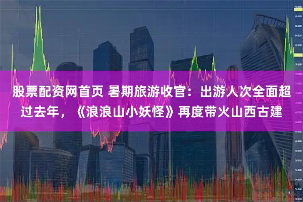 股票配资网首页 暑期旅游收官：出游人次全面超过去年，《浪浪山小妖怪》再度带火山西古建