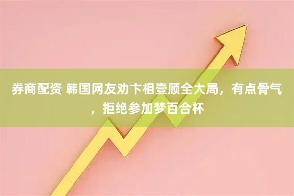 券商配资 韩国网友劝卞相壹顾全大局，有点骨气，拒绝参加梦百合杯