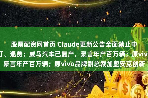 股票配资网首页 Claude更新公告全面禁止中国使用，网友：马上退订、退费；威马汽车已复产，豪言年产百万辆；原vivo品牌副总裁加盟安克创新