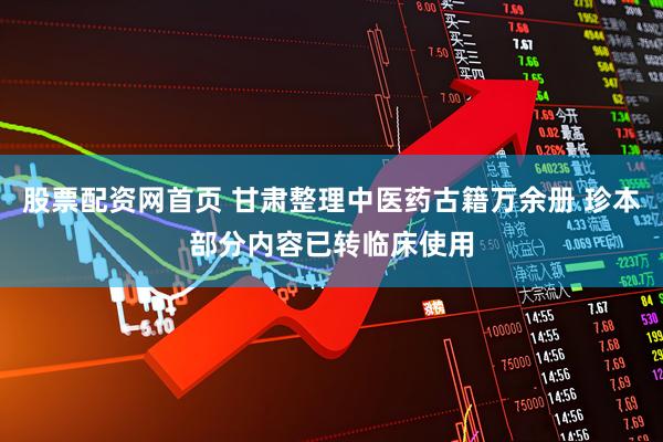 股票配资网首页 甘肃整理中医药古籍万余册 珍本部分内容已转临床使用