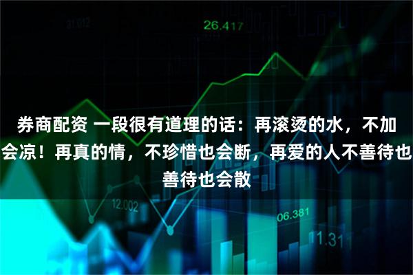券商配资 一段很有道理的话：再滚烫的水，不加温也会凉！再真的情，不珍惜也会断，再爱的人不善待也会散