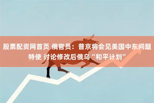 股票配资网首页 俄官员:普京将会见美国中东问题特使 讨论修改后俄乌“和平计划”