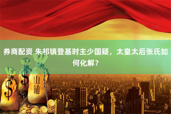券商配资 朱祁镇登基时主少国疑,太皇太后张氏如何化解?
