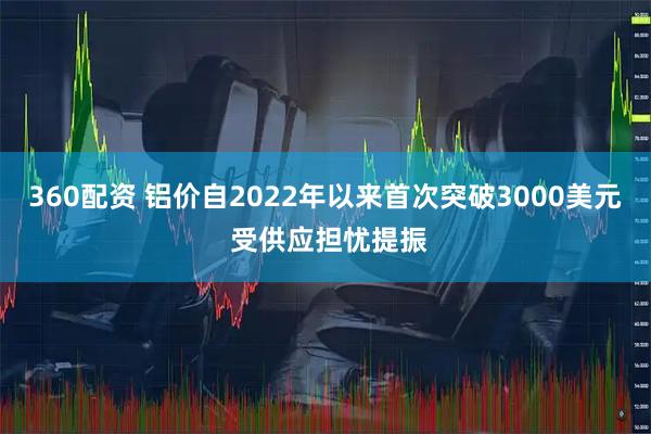 360配资 铝价自2022年以来首次突破3000美元 受供应担忧提振