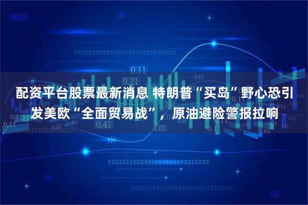 配资平台股票最新消息 特朗普“买岛”野心恐引发美欧“全面贸易战”，原油避险警报拉响