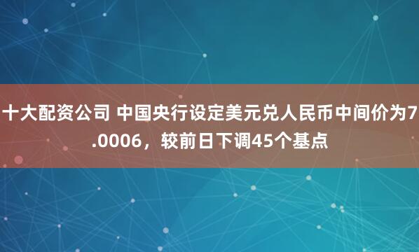 十大配资公司 中国央行设定美元兑人民币中间价为7.0006，较前日下调45个基点