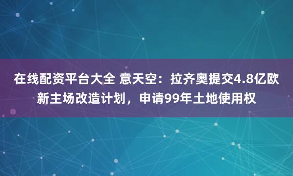 在线配资平台大全 意天空:拉齐奥提交4.8亿欧新主场改造计划,申请99年土地使用权