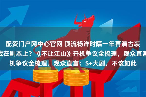 配资门户网中心官网 顶流杨洋时隔一年再演古装大男主，王炸配置却栽在剧本上？《不让江山》开机争议全梳理，观众直言：S+大剧，不该如此