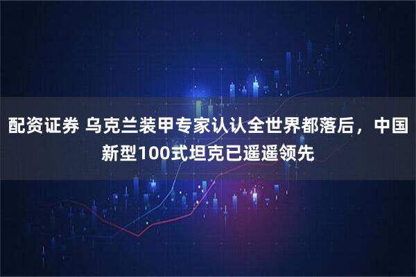 配资证券 乌克兰装甲专家认认全世界都落后，中国新型100式坦克已遥遥领先