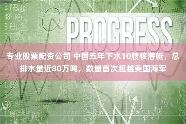专业股票配资公司 中国五年下水10艘核潜艇,总排水量近80万吨,数量首次超越美国海军