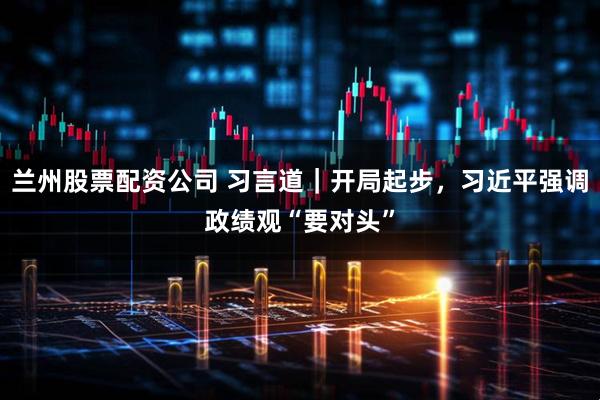 兰州股票配资公司 习言道｜开局起步，习近平强调政绩观“要对头”