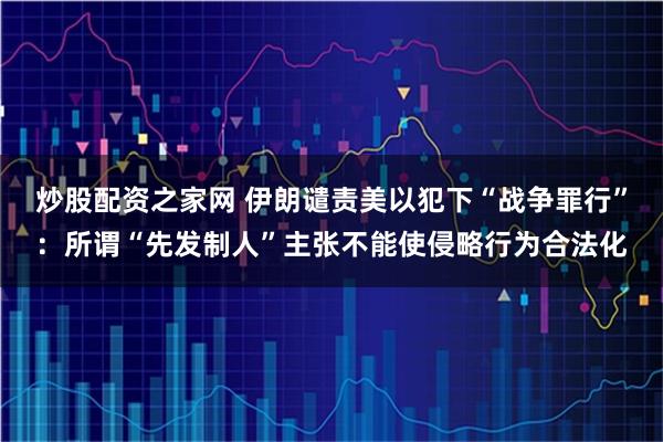 炒股配资之家网 伊朗谴责美以犯下“战争罪行”:所谓“先发制人”主张不能使侵略行为合法化