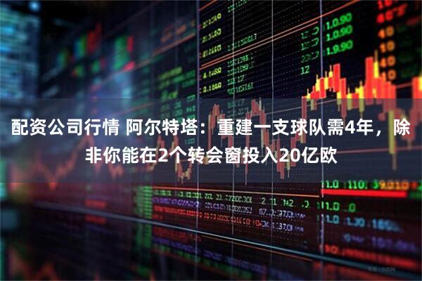 配资公司行情 阿尔特塔：重建一支球队需4年，除非你能在2个转会窗投入20亿欧