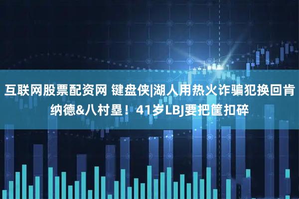 互联网股票配资网 键盘侠|湖人用热火诈骗犯换回肯纳德&八村塁！41岁LBJ要把筐扣碎