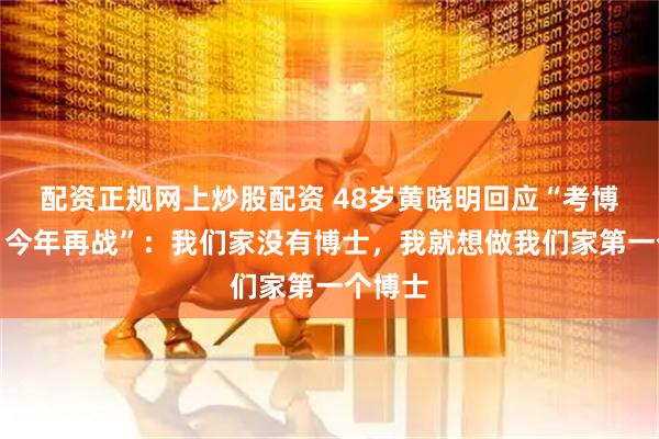 配资正规网上炒股配资 48岁黄晓明回应“考博落榜，今年再战”：我们家没有博士，我就想做我们家第一个博士