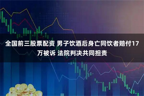 全国前三股票配资 男子饮酒后身亡同饮者赔付17万被诉 法院判决共同担责