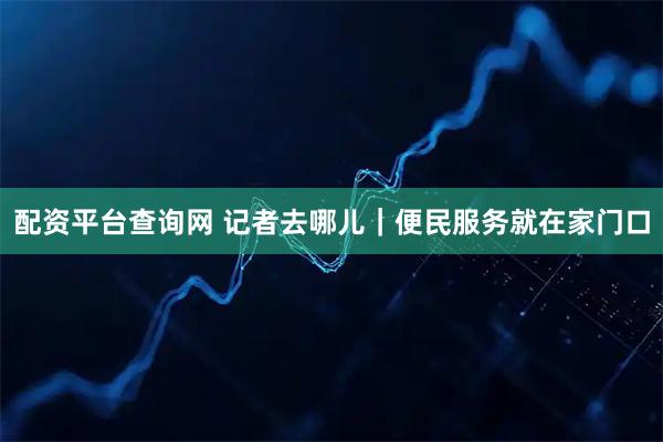 配资平台查询网 记者去哪儿｜便民服务就在家门口