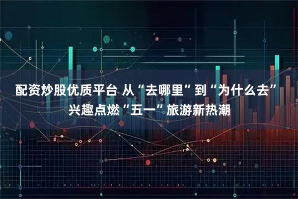 配资炒股优质平台 从“去哪里”到“为什么去” 兴趣点燃“五一”旅游新热潮