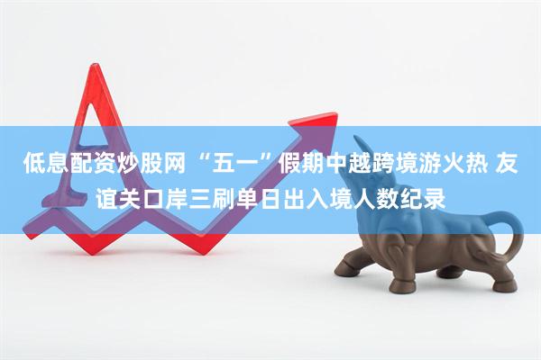 低息配资炒股网 “五一”假期中越跨境游火热 友谊关口岸三刷单日出入境人数纪录