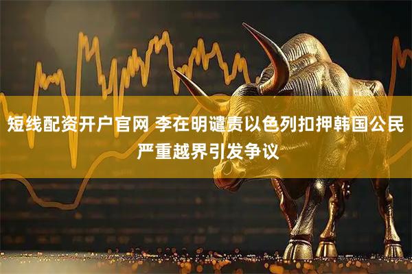 短线配资开户官网 李在明谴责以色列扣押韩国公民 严重越界引发争议