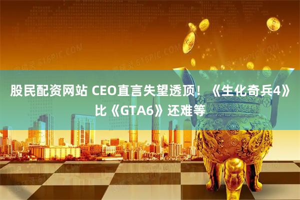 股民配资网站 CEO直言失望透顶！《生化奇兵4》比《GTA6》还难等