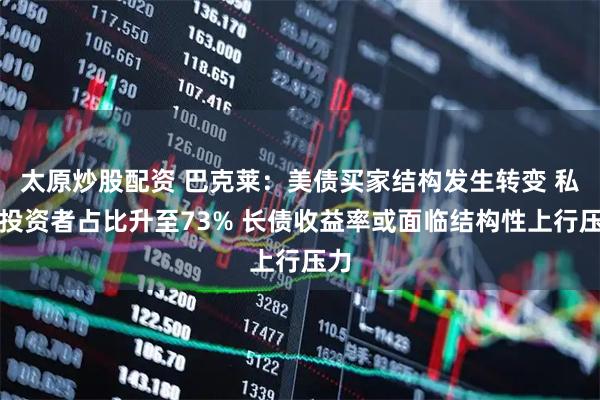 太原炒股配资 巴克莱：美债买家结构发生转变 私人投资者占比升至73% 长债收益率或面临结构性上行压力